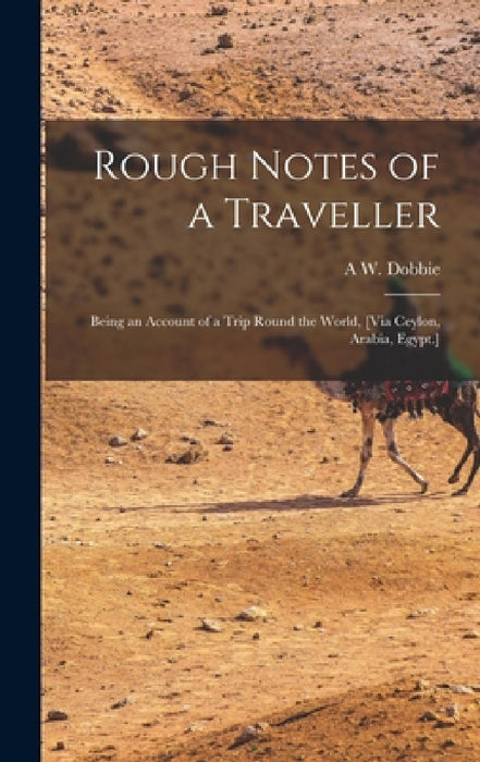 Rough Notes of a Traveller: Being an Account of a Trip Round the World, [Via Ceylon, Arabia, Egypt.] by A. W. Dobbie