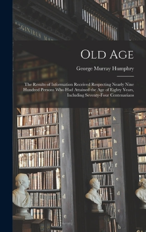 Old Age: The Results of Information Received Respecting Nearly Nine Hundred Persons Who Had Attained the Age of Eighty Years, I by George Murray Humphry