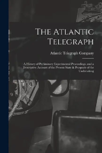 The Atlantic Telegraph: A History of Preliminary Experimental Proceedings, and a Descriptive Account of the Present State & Prospects of the Undertaki by Atlantic Telegraph Company (Limited)