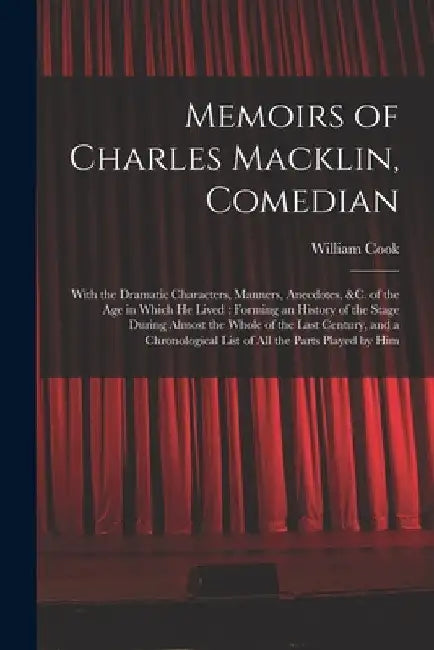 Memoirs of Charles Macklin, Comedian: With the Dramatic Characters, Manners, Anecdotes, &c. of the Age in Which He Lived: Forming an History of the St by William Cook