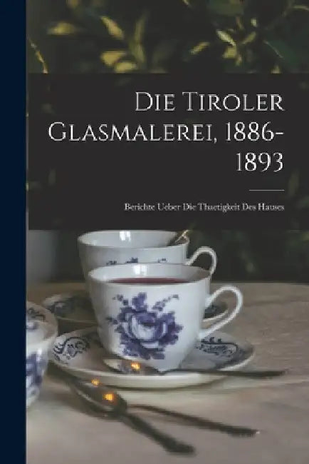 Die Tiroler Glasmalerei, 1886-1893: Berichte Ueber Die Thaetigkeit Des Hauses by Anonymous
