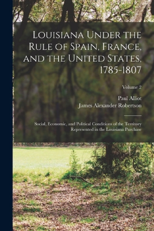 Louisiana Under the Rule of Spain, France, and the United States, 1785-1807: Social, Economic, and Political Conditions of the Territory Represented i by James Alexander Robertson, Paul Alliot