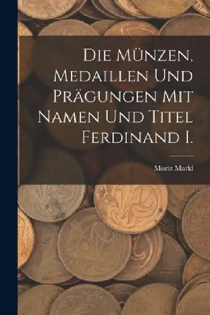 Die Münzen, Medaillen Und Prägungen Mit Namen Und Titel Ferdinand I. by Moriz Markl