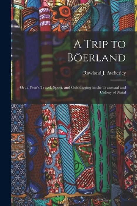 A Trip to Böerland: Or, a Year's Travel, Sport, and Golddigging in the Transvaal and Colony of Natal by Rowland J. Atcherley