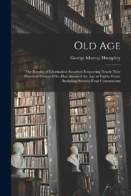 Old Age: The Results of Information Received Respecting Nearly Nine Hundred Persons Who Had Attained the Age of Eighty Years, I by George Murray Humphry