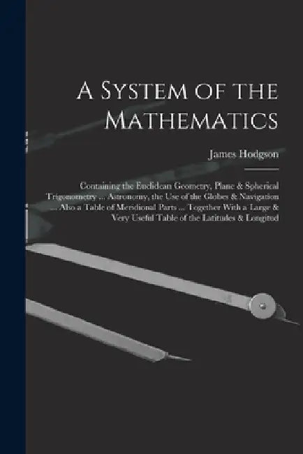 A System of the Mathematics: Containing the Euclidean Geometry, Plane & Spherical Trigonometry ... Astronomy, the Use of the Globes & Navigation .. by James Hodgson