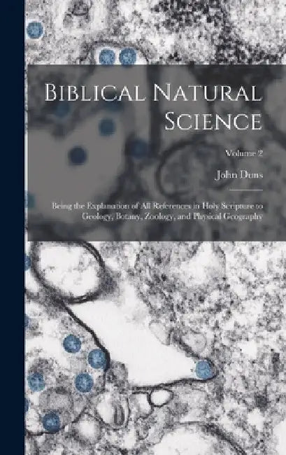 Biblical Natural Science: Being the Explanation of all References in Holy Scripture to Geology, Botany, Zoology, and Physical Geography; Volume by John Duns