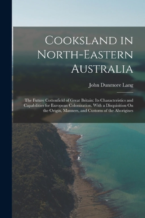 Cooksland in North-Eastern Australia: The Future Cottonfield of Great Britain: Its Characteristics and Capabilities for European Colonization. With a by John Dunmore Lang