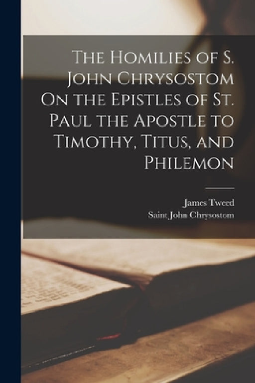 The Homilies of S. John Chrysostom On the Epistles of St. Paul the Apostle to Timothy, Titus, and Philemon by Saint John Chrysostom, James Tweed