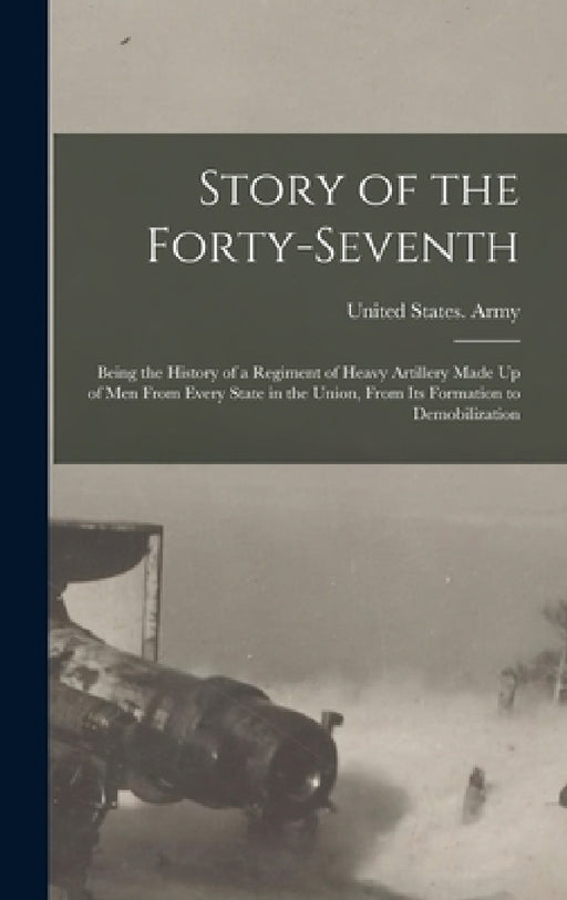 Story of the Forty-Seventh: Being the History of a Regiment of Heavy Artillery Made Up of Men From Every State in the Union, From Its Formation to by United States Army 47th Coast Artil