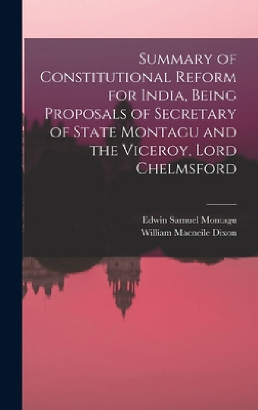 Summary of Constitutional Reform for India, Being Proposals of Secretary of State Montagu and the Viceroy, Lord Chelmsford by William Macneile Dixon, Edwin Samuel Montagu