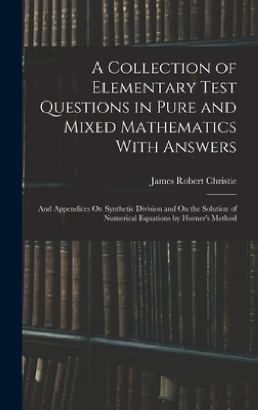 A Collection of Elementary Test Questions in Pure and Mixed Mathematics With Answers: And Appendices On Synthetic Division and On the Solution of Nume by James Robert Christie