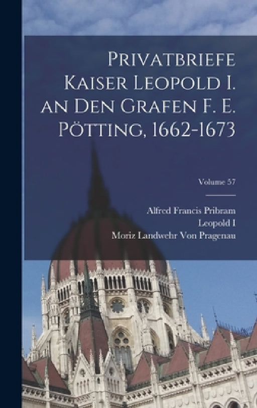 Privatbriefe Kaiser Leopold I. an Den Grafen F. E. Pötting, 1662-1673; Volume 57 by Alfred Francis Pribram, Leopold I, Moriz Landwehr Von Pragenau