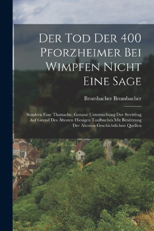 Der Tod Der 400 Pforzheimer Bei Wimpfen Nicht Eine Sage: Sondern Eine Thatsache. Genaue Untersuchung Der Streitfrag Auf Grund Des Ältesten Hiesigen Ta by Brombacher Brombacher