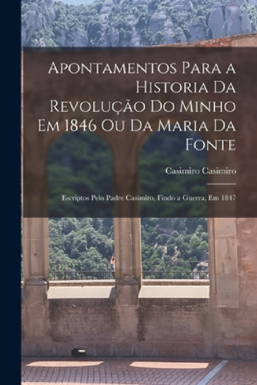 Apontamentos Para a Historia Da Revolução Do Minho Em 1846 Ou Da Maria Da Fonte: Escriptos Pelo Padre Casimiro, Findo a Guerra, Em 1847 by Casimiro Casimiro