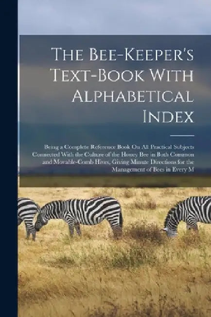 The Bee-Keeper's Text-Book With Alphabetical Index: Being a Complete Reference Book On All Practical Subjects Connected With the Culture of the Honey by Anonymous