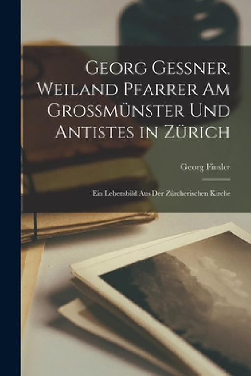 Georg Gessner, weiland Pfarrer Am Grossmünster Und Antistes in Zürich: Ein Lebensbild aus der zürcherischen Kirche by Georg Finsler