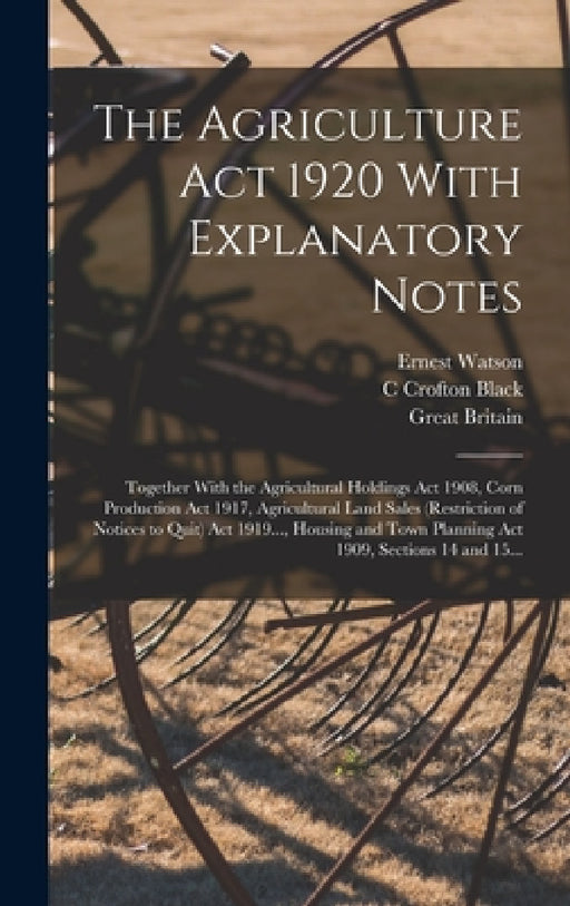 The Agriculture Act 1920 With Explanatory Notes: Together With the Agricultural Holdings Act 1908, Corn Production Act 1917, Agricultural Land Sales ( by Great Britain, C. Crofton Black, Ernest Watson