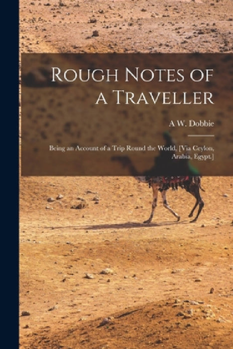 Rough Notes of a Traveller: Being an Account of a Trip Round the World, [Via Ceylon, Arabia, Egypt.] by A. W. Dobbie