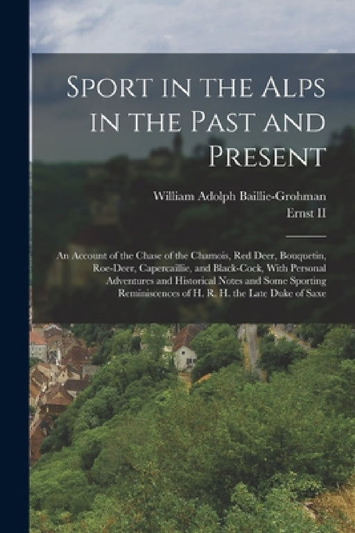 Sport in the Alps in the Past and Present: An Account of the Chase of the Chamois, Red Deer, Bouquetin, Roe-Deer, Capercaillie, and Black-Cock, With P by William Adolph Baillie-Grohman, II Ernst