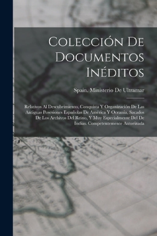 Colección De Documentos Inéditos: Relativos Al Descubrimiento, Conquista Y Organización De Las Antiguas Posesiones Españolas De América Y Oceanía, Sac by Spain Ministerio de Ultramar