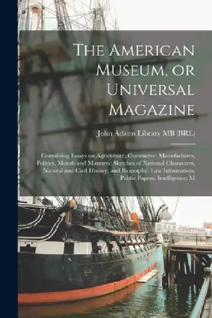 The American Museum, or Universal Magazine: Containing Essays on Agriculture, Commerce, Manufactures, Politics, Morals and Manners: Sketches of Nation by John Adams Library (Boston Public Lib
