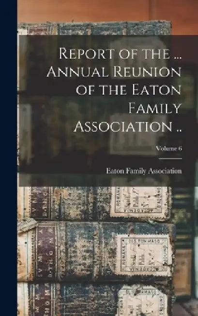 Report of the ... Annual Reunion of the Eaton Family Association ..; Volume 6 by Eaton Family Association