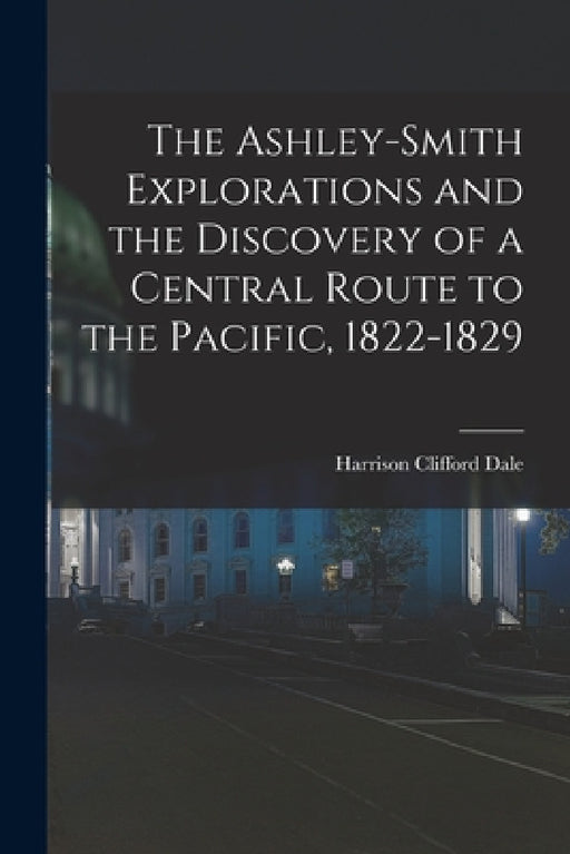 The Ashley-Smith Explorations and the Discovery of a Central Route to the Pacific, 1822-1829 by Harrison Clifford Dale