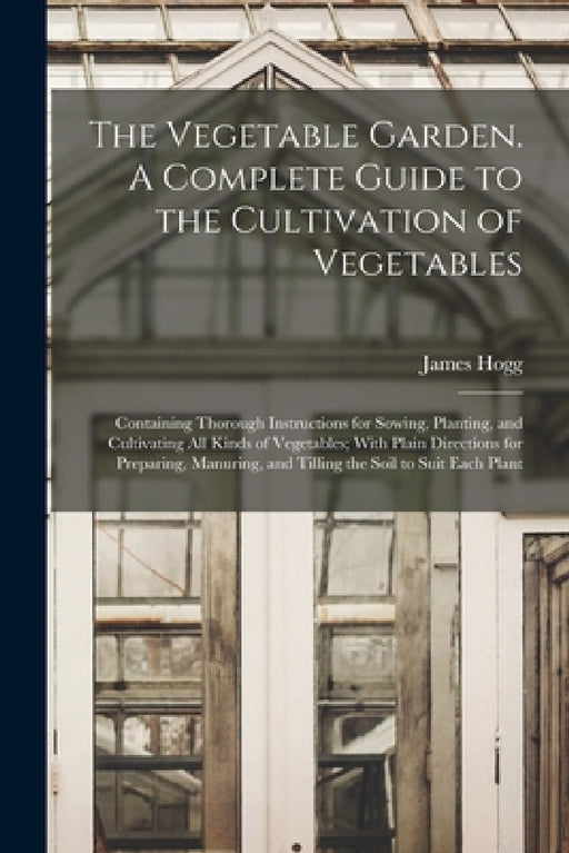 The Vegetable Garden. A Complete Guide to the Cultivation of Vegetables; Containing Thorough Instructions for Sowing, Planting, and Cultivating all Ki by James Hogg