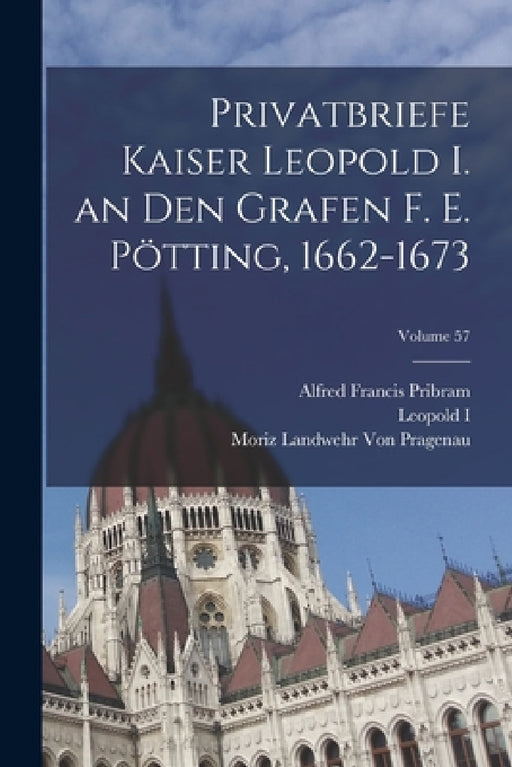 Privatbriefe Kaiser Leopold I. an Den Grafen F. E. Pötting, 1662-1673; Volume 57 by Alfred Francis Pribram, Leopold I, Moriz Landwehr Von Pragenau