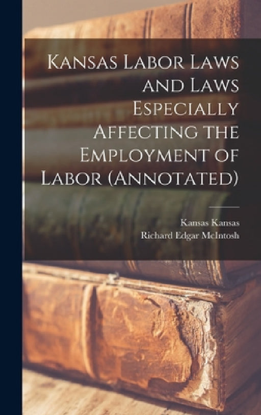 Kansas Labor Laws and Laws Especially Affecting the Employment of Labor (annotated) by Richard Edgar McIntosh, Kansas Kansas