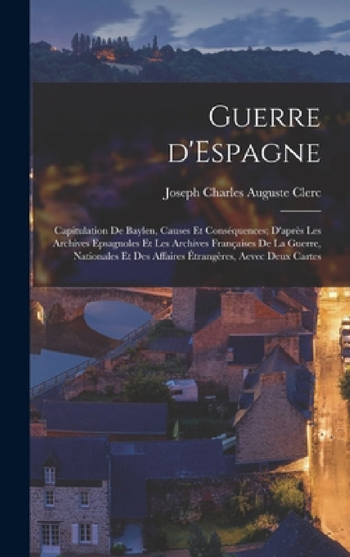 Guerre d'Espagne: Capitulation de Baylen, causes et conséquences; d'après les archives epsagnoles et les archives françaises de la guerr by Joseph Charles Auguste Clerc