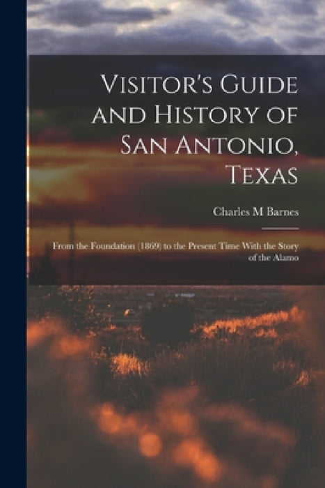 Visitor's Guide and History of San Antonio, Texas: From the Foundation (1869) to the Present Time With the Story of the Alamo by Charles M. Barnes
