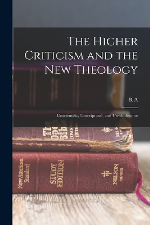 The Higher Criticism and the new Theology: Unscientific, Unscriptural, and Unwholesome by R. A. 1856-1928 Torrey