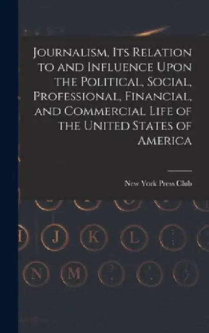 Journalism, its Relation to and Influence Upon the Political, Social, Professional, Financial, and Commercial Life of the United States of America by New York Press Club