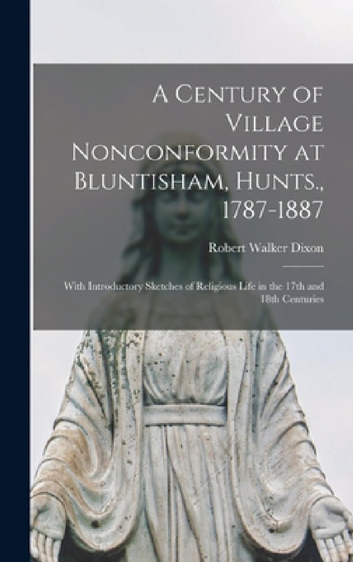 A Century of Village Nonconformity at Bluntisham, Hunts., 1787-1887: With Introductory Sketches of Religious Life in the 17th and 18th Centuries by Robert Walker Dixon