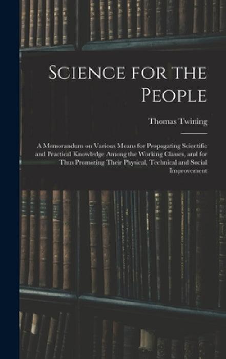 Science for the People: A Memorandum on Various Means for Propagating Scientific and Practical Knowledge Among the Working Classes, and for Th by Thomas Twining
