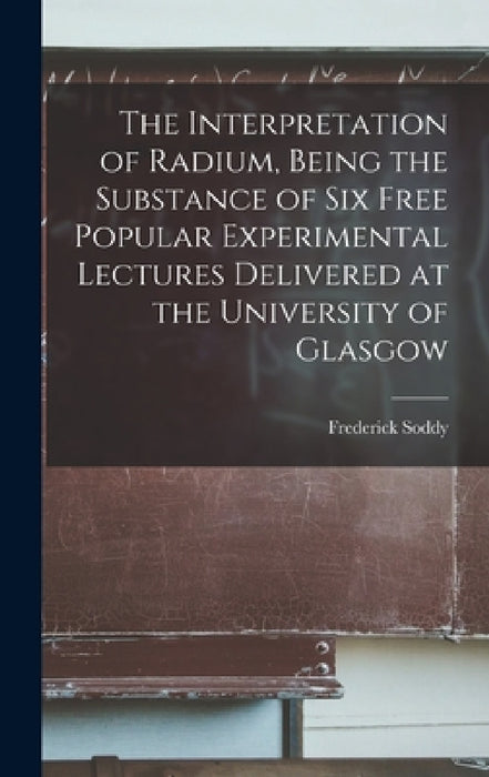 The Interpretation of Radium, Being the Substance of six Free Popular Experimental Lectures Delivered at the University of Glasgow by Frederick Soddy