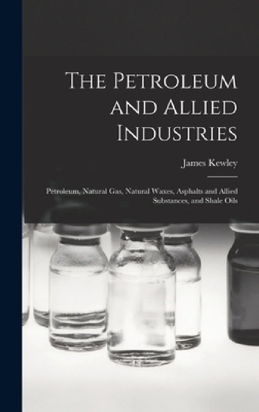 The Petroleum and Allied Industries; Petroleum, Natural gas, Natural Waxes, Asphalts and Allied Substances, and Shale Oils by James Kewley