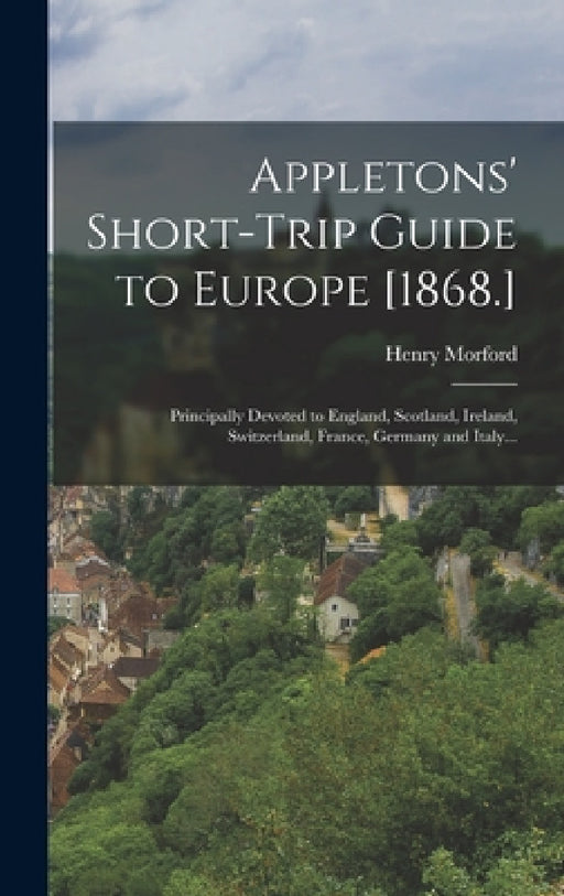 Appletons' Short-trip Guide to Europe [1868.]: Principally Devoted to England, Scotland, Ireland, Switzerland, France, Germany and Italy... by Henry Morford