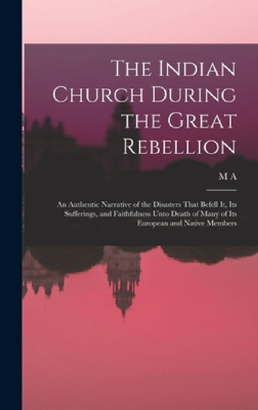 The Indian Church During the Great Rebellion: An Authentic Narrative of the Disasters That Befell it, its Sufferings, and Faithfulness Unto Death of M by M. a. 1826-1880 Sherring