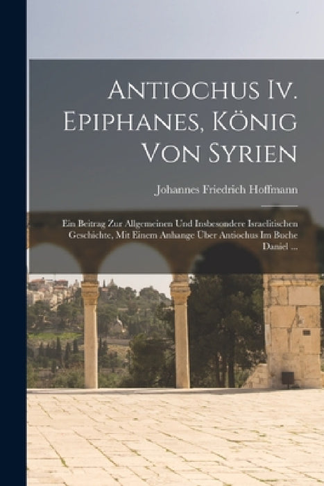 Antiochus Iv. Epiphanes, König Von Syrien: Ein Beitrag Zur Allgemeinen Und Insbesondere Israelitischen Geschichte, Mit Einem Anhange Über Antiochus Im by Johannes Friedrich Hoffmann