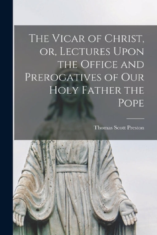 The Vicar of Christ, or, Lectures Upon the Office and Prerogatives of our Holy Father the Pope by Thomas Scott Preston