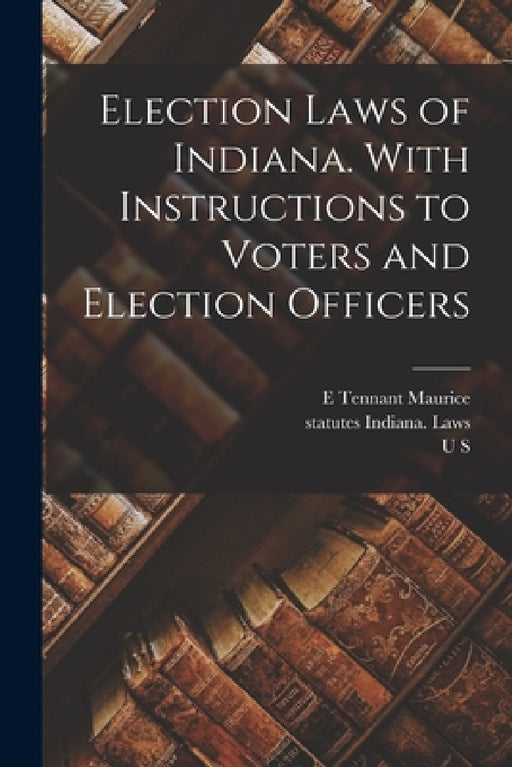 Election Laws of Indiana. With Instructions to Voters and Election Officers by Statutes Indiana Laws, William Wallace Spencer, E. Tennant Maurice