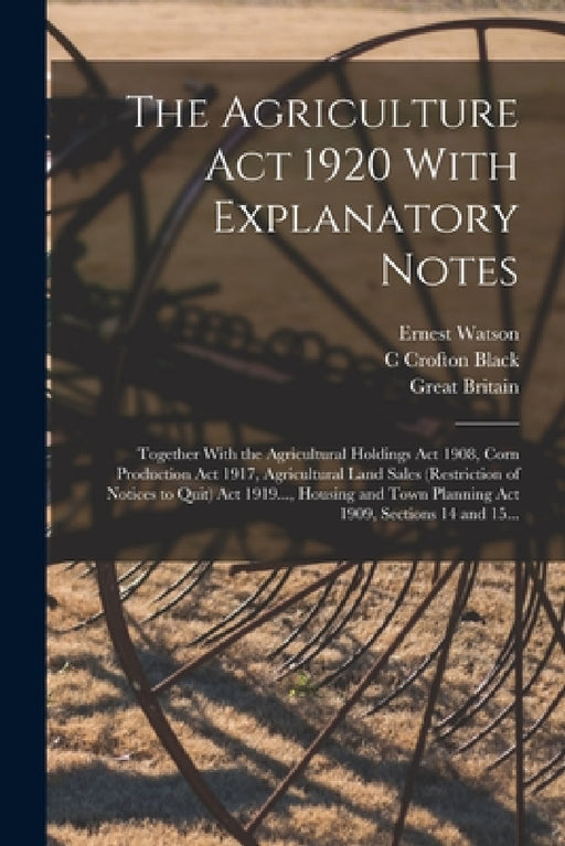 The Agriculture Act 1920 With Explanatory Notes: Together With the Agricultural Holdings Act 1908, Corn Production Act 1917, Agricultural Land Sales ( by Great Britain, C. Crofton Black, Ernest Watson