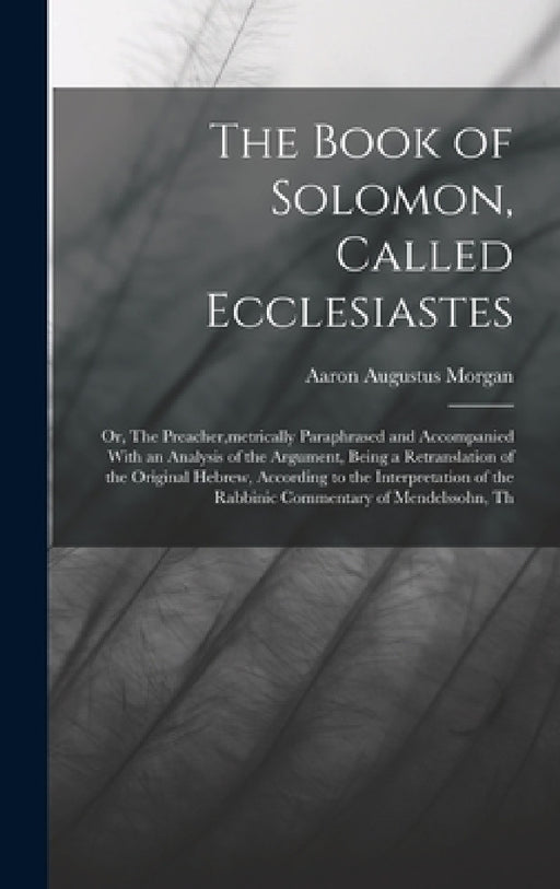 The Book of Solomon, Called Ecclesiastes; or, The Preacher, metrically Paraphrased and Accompanied With an Analysis of the Argument, Being a Retransla by Aaron Augustus Morgan