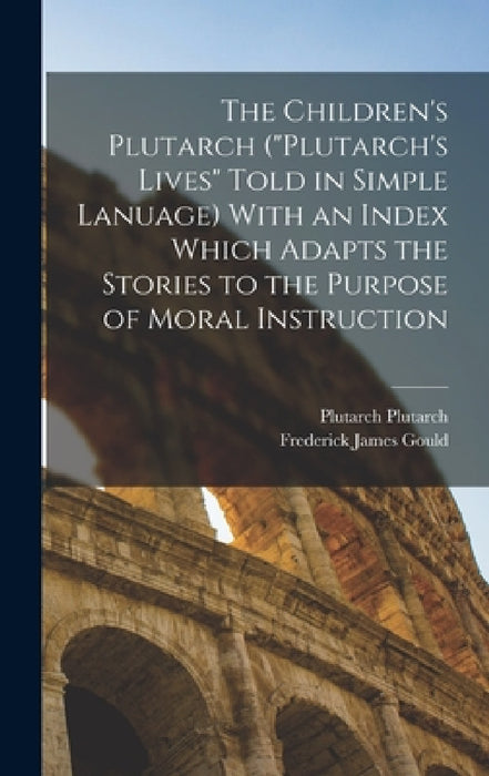 The Children's Plutarch ("Plutarch's Lives" Told in Simple Lanuage) With an Index Which Adapts the Stories to the Purpose of Moral Instruction by Frederick James Gould, Plutarch Plutarch