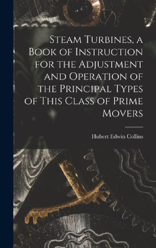 Steam Turbines, a Book of Instruction for the Adjustment and Operation of the Principal Types of This Class of Prime Movers by Hubert Edwin Collins