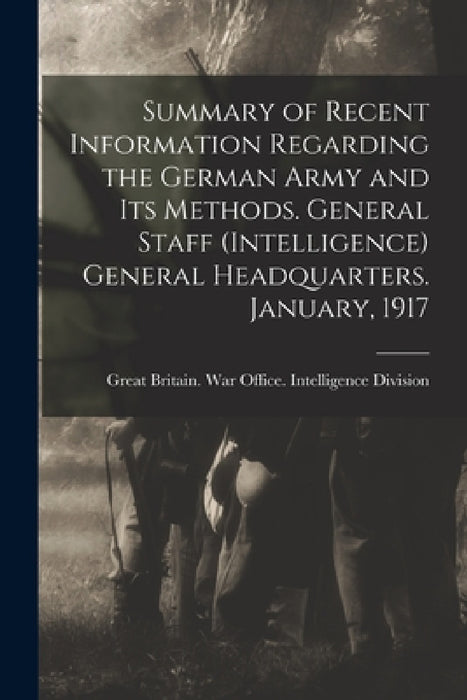 Summary of Recent Information Regarding the German Army and its Methods. General Staff (Intelligence) General Headquarters. January, 1917 by Great Britain War Office Intelligence