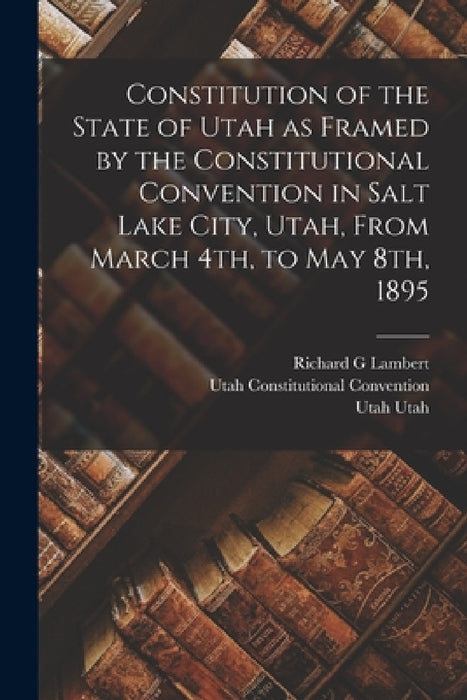 Constitution of the State of Utah as Framed by the Constitutional Convention in Salt Lake City, Utah, From March 4th, to May 8th, 1895 by Utah Constitutional Convention, Utah Utah, Richard G. Lambert